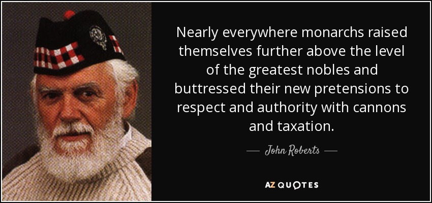 Nearly everywhere monarchs raised themselves further above the level of the greatest nobles and buttressed their new pretensions to respect and authority with cannons and taxation. - John Roberts