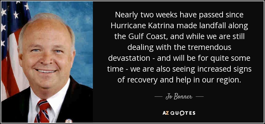Nearly two weeks have passed since Hurricane Katrina made landfall along the Gulf Coast, and while we are still dealing with the tremendous devastation - and will be for quite some time - we are also seeing increased signs of recovery and help in our region. - Jo Bonner