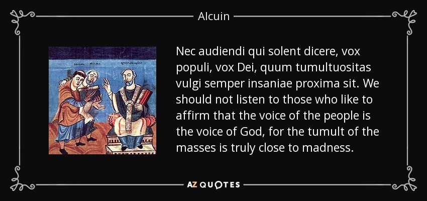 Nec audiendi qui solent dicere, vox populi, vox Dei, quum tumultuositas vulgi semper insaniae proxima sit. We should not listen to those who like to affirm that the voice of the people is the voice of God, for the tumult of the masses is truly close to madness. - Alcuin