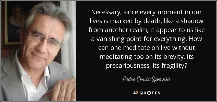 Necessary, since every moment in our lives is marked by death, like a shadow from another realm, it appear to us like a vanishing point for everything. How can one meditate on live without meditating too on its brevity, its precariousness, its fragility? - Andre Comte-Sponville