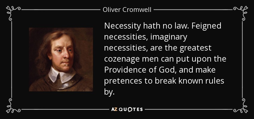 Necessity hath no law. Feigned necessities, imaginary necessities, are the greatest cozenage men can put upon the Providence of God, and make pretences to break known rules by. - Oliver Cromwell