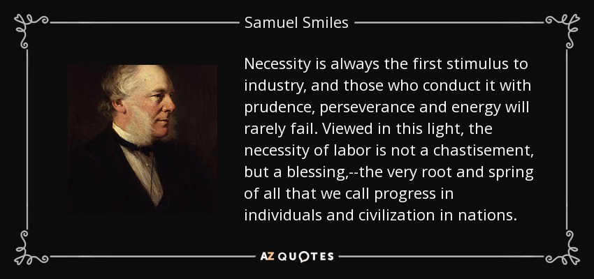 Necessity is always the first stimulus to industry, and those who conduct it with prudence, perseverance and energy will rarely fail. Viewed in this light, the necessity of labor is not a chastisement, but a blessing,--the very root and spring of all that we call progress in individuals and civilization in nations. - Samuel Smiles