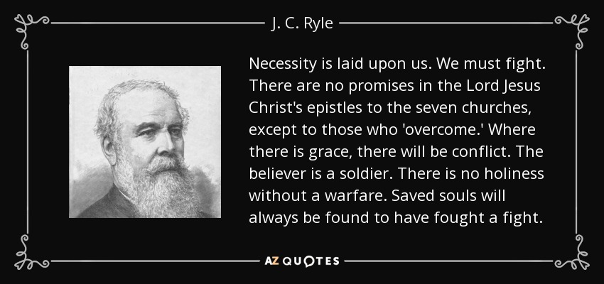 Necessity is laid upon us. We must fight. There are no promises in the Lord Jesus Christ's epistles to the seven churches, except to those who 'overcome.' Where there is grace, there will be conflict. The believer is a soldier. There is no holiness without a warfare. Saved souls will always be found to have fought a fight. - J. C. Ryle
