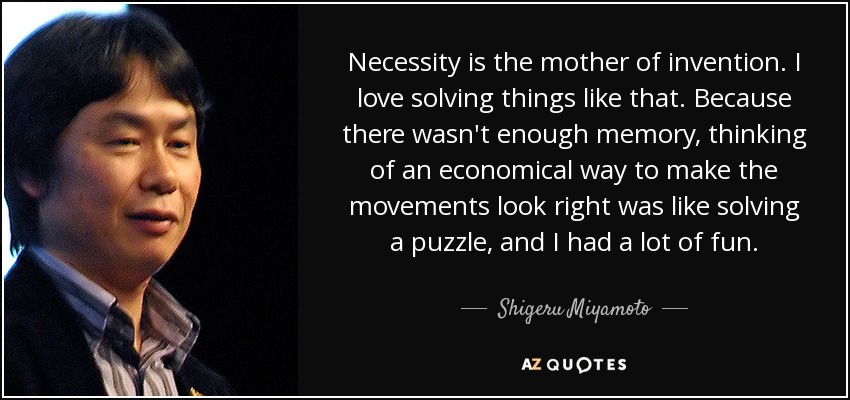 Necessity is the mother of invention. I love solving things like that. Because there wasn't enough memory, thinking of an economical way to make the movements look right was like solving a puzzle, and I had a lot of fun. - Shigeru Miyamoto