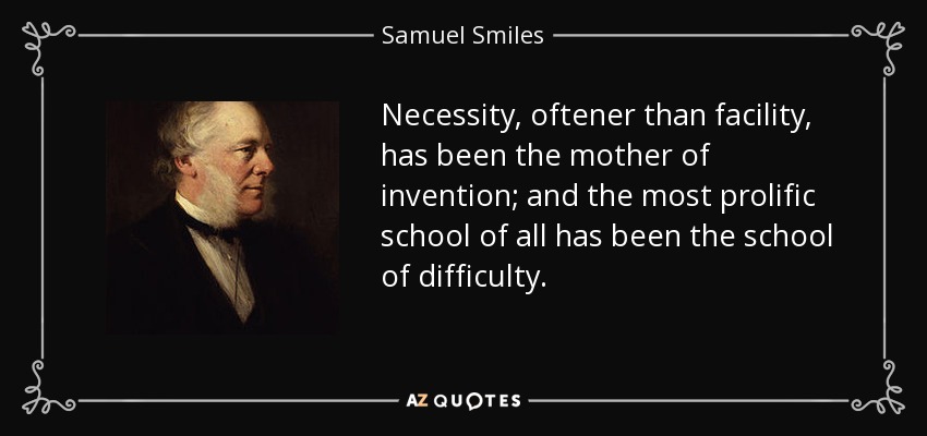Necessity, oftener than facility, has been the mother of invention; and the most prolific school of all has been the school of difficulty. - Samuel Smiles