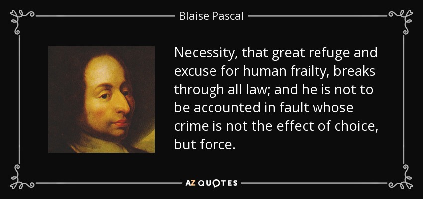 Necessity, that great refuge and excuse for human frailty, breaks through all law; and he is not to be accounted in fault whose crime is not the effect of choice, but force. - Blaise Pascal