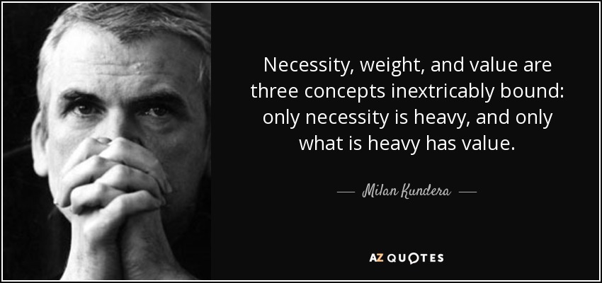 Necessity, weight, and value are three concepts inextricably bound: only necessity is heavy, and only what is heavy has value. - Milan Kundera