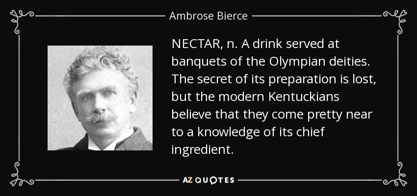 NECTAR, n. A drink served at banquets of the Olympian deities. The secret of its preparation is lost, but the modern Kentuckians believe that they come pretty near to a knowledge of its chief ingredient. - Ambrose Bierce