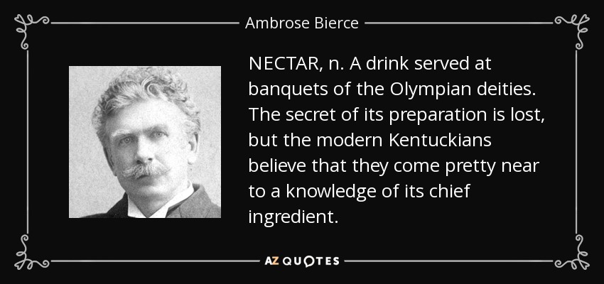 NECTAR, n. A drink served at banquets of the Olympian deities. The secret of its preparation is lost, but the modern Kentuckians believe that they come pretty near to a knowledge of its chief ingredient. - Ambrose Bierce
