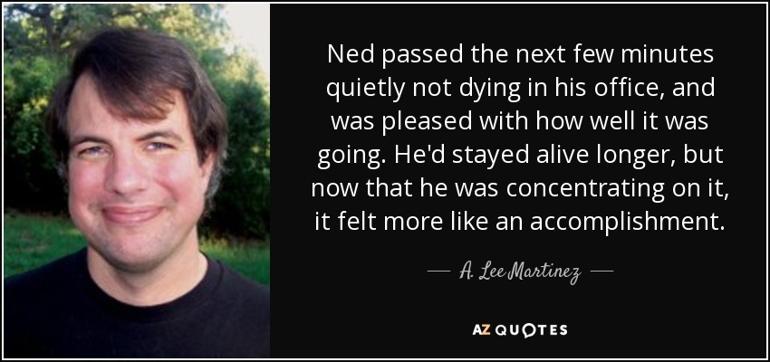Ned passed the next few minutes quietly not dying in his office, and was pleased with how well it was going. He'd stayed alive longer, but now that he was concentrating on it, it felt more like an accomplishment. - A. Lee Martinez