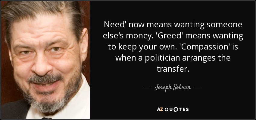 Need' now means wanting someone else's money. 'Greed' means wanting to keep your own. 'Compassion' is when a politician arranges the transfer. - Joseph Sobran