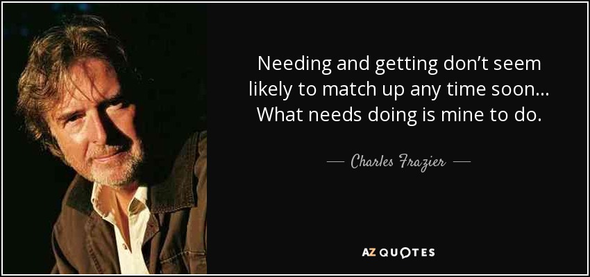 Needing and getting don’t seem likely to match up any time soon... What needs doing is mine to do. - Charles Frazier