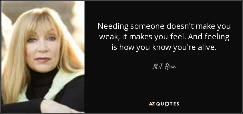 Needing someone doesn't make you weak, it makes you feel. And feeling is how you know you're alive. - M.J. Rose