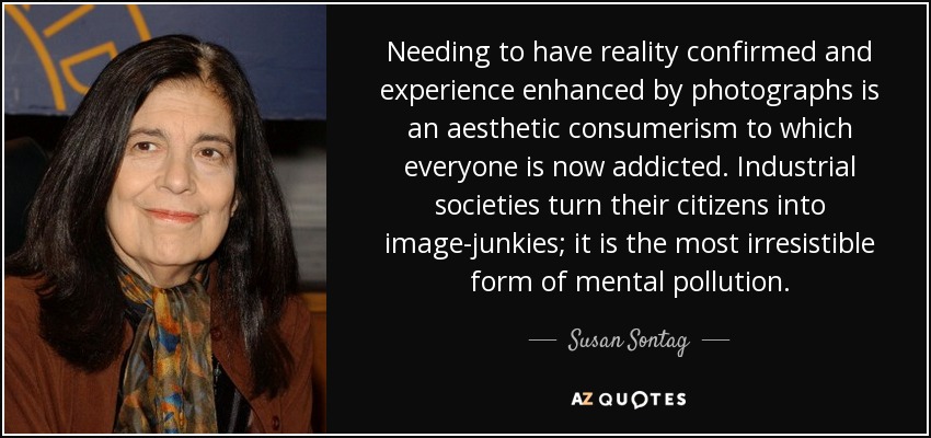 Needing to have reality confirmed and experience enhanced by photographs is an aesthetic consumerism to which everyone is now addicted. Industrial societies turn their citizens into image-junkies; it is the most irresistible form of mental pollution. - Susan Sontag