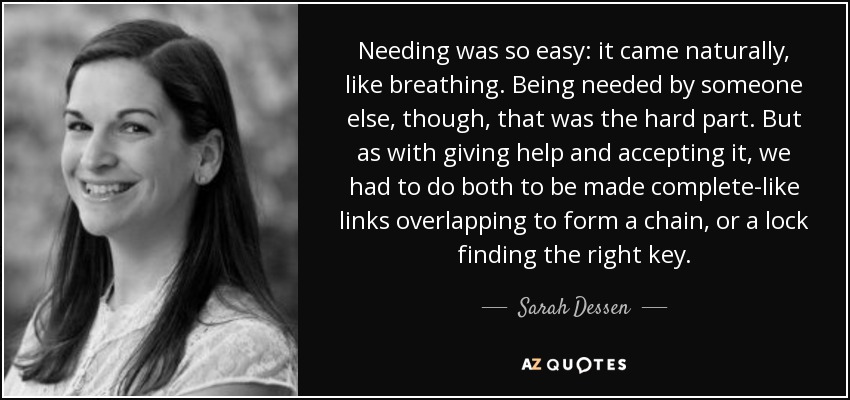 Needing was so easy: it came naturally, like breathing. Being needed by someone else, though, that was the hard part. But as with giving help and accepting it, we had to do both to be made complete-like links overlapping to form a chain, or a lock finding the right key. - Sarah Dessen
