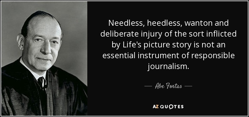 Needless, heedless, wanton and deliberate injury of the sort inflicted by Life's picture story is not an essential instrument of responsible journalism. - Abe Fortas