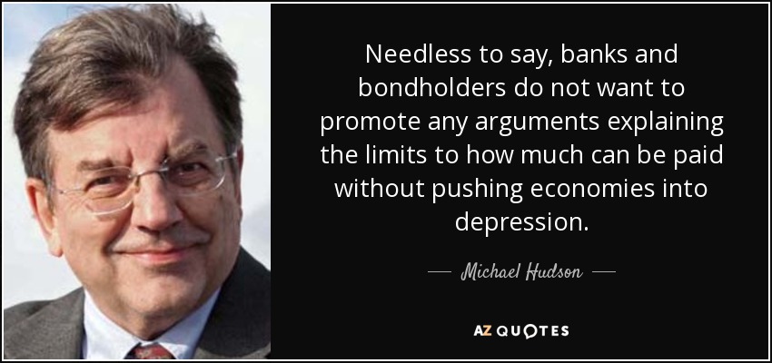 Needless to say, banks and bondholders do not want to promote any arguments explaining the limits to how much can be paid without pushing economies into depression. - Michael Hudson