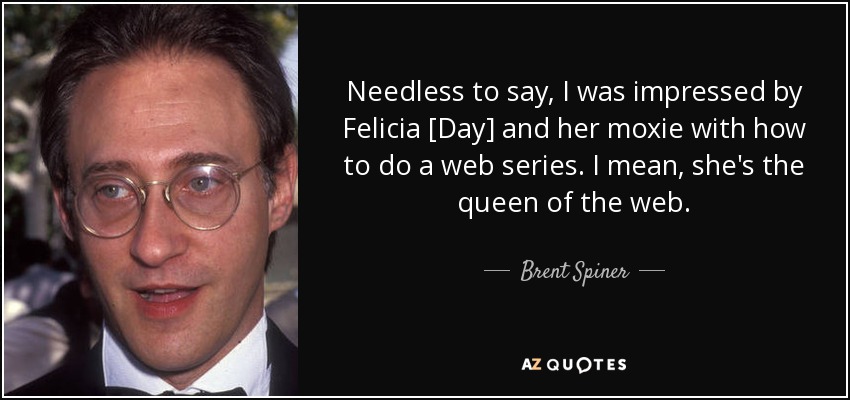 Needless to say, I was impressed by Felicia [Day] and her moxie with how to do a web series. I mean, she's the queen of the web. - Brent Spiner