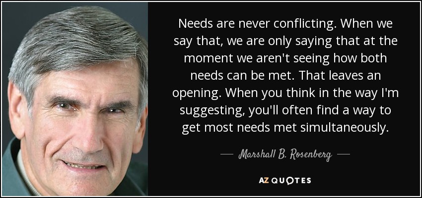 Needs are never conflicting. When we say that, we are only saying that at the moment we aren't seeing how both needs can be met. That leaves an opening. When you think in the way I'm suggesting, you'll often find a way to get most needs met simultaneously. - Marshall B. Rosenberg