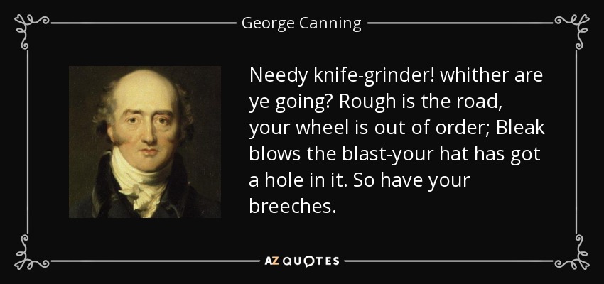 Needy knife-grinder! whither are ye going? Rough is the road, your wheel is out of order; Bleak blows the blast-your hat has got a hole in it. So have your breeches. - George Canning