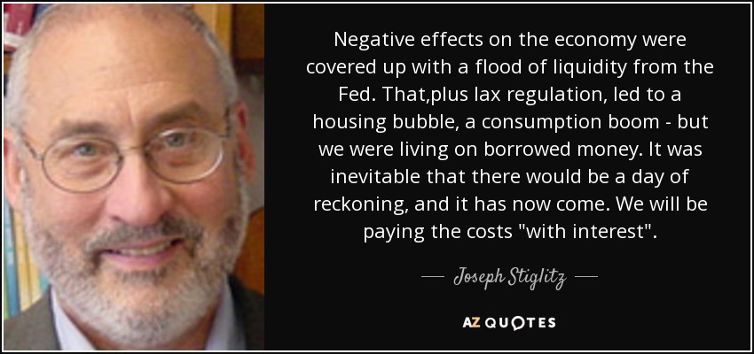 Negative effects on the economy were covered up with a flood of liquidity from the Fed. That,plus lax regulation, led to a housing bubble, a consumption boom - but we were living on borrowed money. It was inevitable that there would be a day of reckoning, and it has now come. We will be paying the costs 