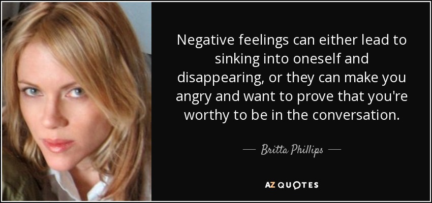 Negative feelings can either lead to sinking into oneself and disappearing, or they can make you angry and want to prove that you're worthy to be in the conversation. - Britta Phillips