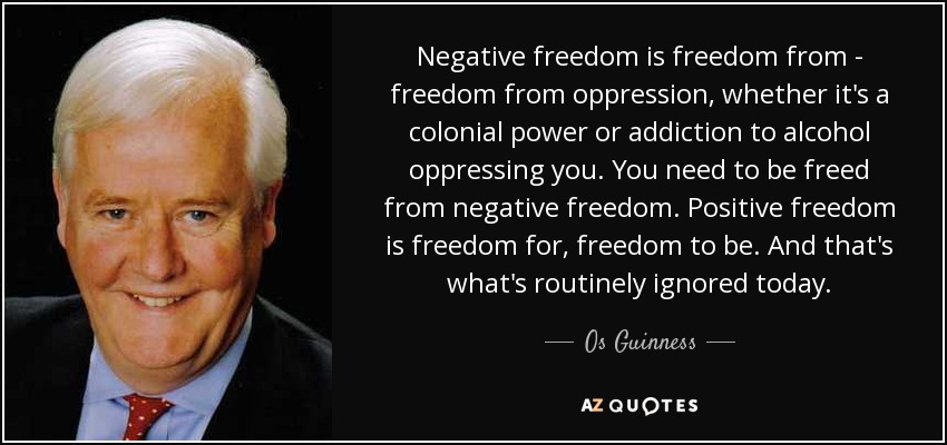 Negative freedom is freedom from - freedom from oppression, whether it's a colonial power or addiction to alcohol oppressing you. You need to be freed from negative freedom. Positive freedom is freedom for, freedom to be. And that's what's routinely ignored today. - Os Guinness