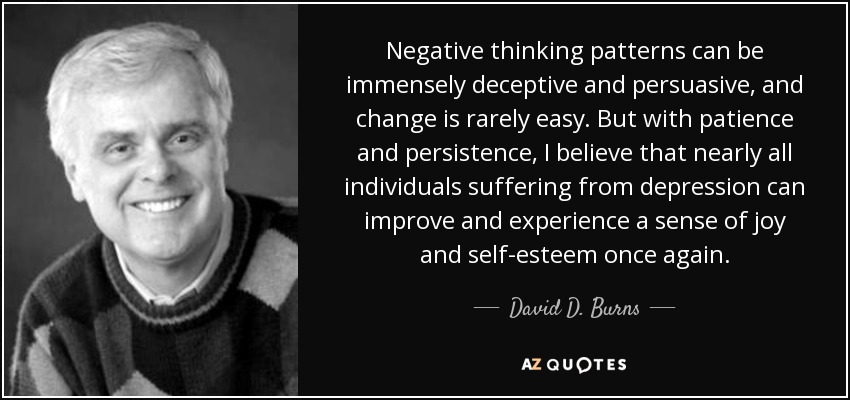 Negative thinking patterns can be immensely deceptive and persuasive, and change is rarely easy. But with patience and persistence, I believe that nearly all individuals suffering from depression can improve and experience a sense of joy and self-esteem once again. - David D. Burns