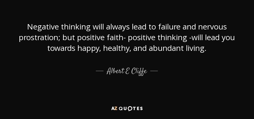 Negative thinking will always lead to failure and nervous prostration; but positive faith- positive thinking -will lead you towards happy, healthy, and abundant living. - Albert E Cliffe
