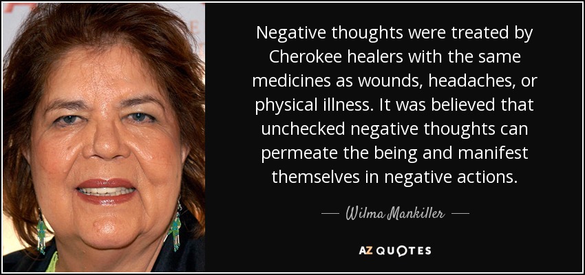 Negative thoughts were treated by Cherokee healers with the same medicines as wounds, headaches, or physical illness. It was believed that unchecked negative thoughts can permeate the being and manifest themselves in negative actions. - Wilma Mankiller