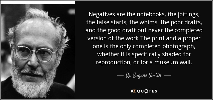 Negatives are the notebooks, the jottings, the false starts, the whims, the poor drafts, and the good draft but never the completed version of the work The print and a proper one is the only completed photograph, whether it is specifically shaded for reproduction, or for a museum wall. - W. Eugene Smith