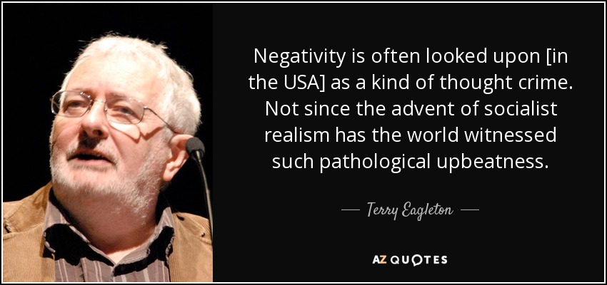 Negativity is often looked upon [in the USA] as a kind of thought crime. Not since the advent of socialist realism has the world witnessed such pathological upbeatness. - Terry Eagleton