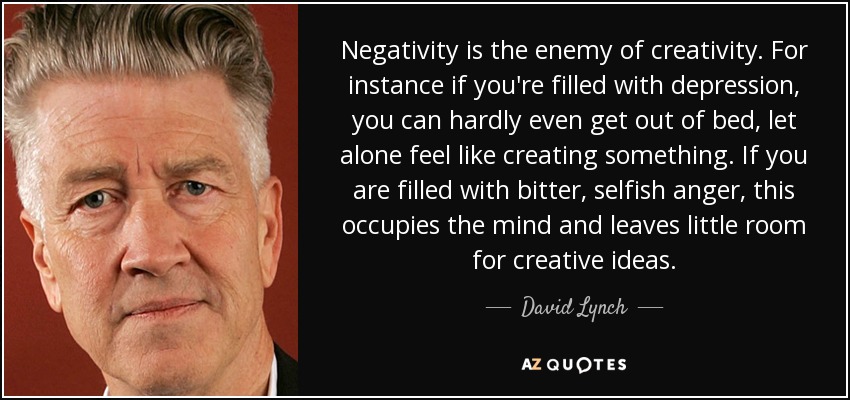 Negativity is the enemy of creativity. For instance if you're filled with depression, you can hardly even get out of bed, let alone feel like creating something. If you are filled with bitter, selfish anger, this occupies the mind and leaves little room for creative ideas. - David Lynch