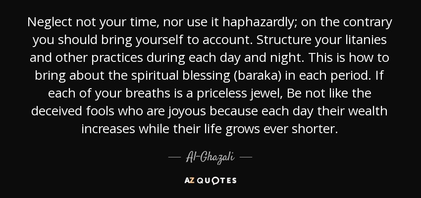 Neglect not your time, nor use it haphazardly; on the contrary you should bring yourself to account. Structure your litanies and other practices during each day and night. This is how to bring about the spiritual blessing (baraka) in each period. If each of your breaths is a priceless jewel, Be not like the deceived fools who are joyous because each day their wealth increases while their life grows ever shorter. - Al-Ghazali