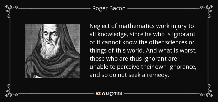 Neglect of mathematics work injury to all knowledge, since he who is ignorant of it cannot know the other sciences or things of this world. And what is worst, those who are thus ignorant are unable to perceive their own ignorance, and so do not seek a remedy. - Roger Bacon