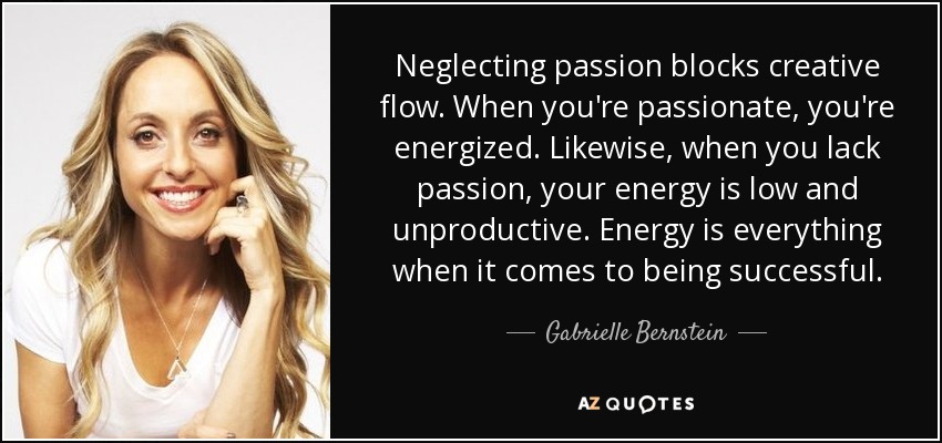Neglecting passion blocks creative flow. When you're passionate, you're energized. Likewise, when you lack passion, your energy is low and unproductive. Energy is everything when it comes to being successful. - Gabrielle Bernstein