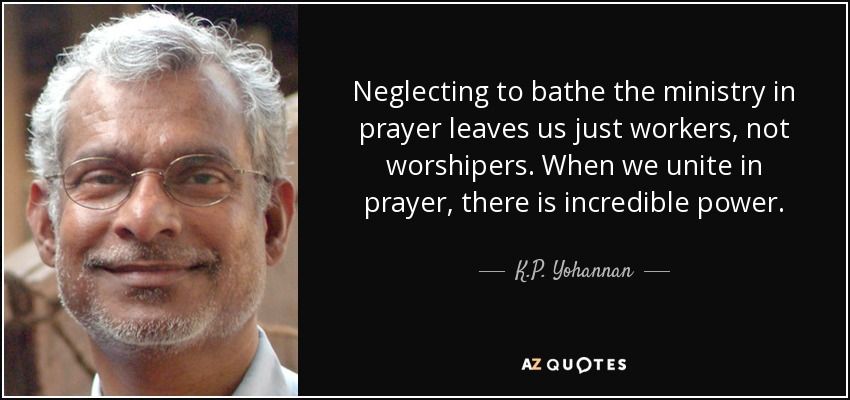 Neglecting to bathe the ministry in prayer leaves us just workers, not worshipers. When we unite in prayer, there is incredible power. - K.P. Yohannan