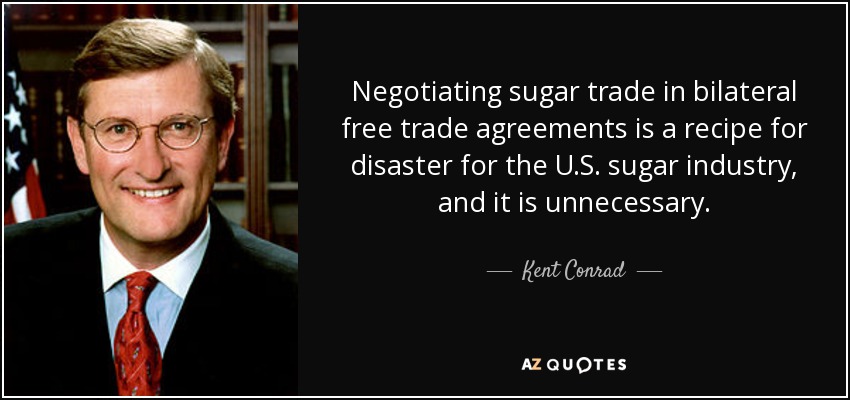 Negotiating sugar trade in bilateral free trade agreements is a recipe for disaster for the U.S. sugar industry, and it is unnecessary. - Kent Conrad