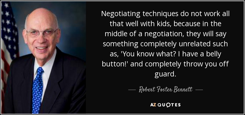 Negotiating techniques do not work all that well with kids, because in the middle of a negotiation, they will say something completely unrelated such as, 'You know what? I have a belly button!' and completely throw you off guard. - Robert Foster Bennett