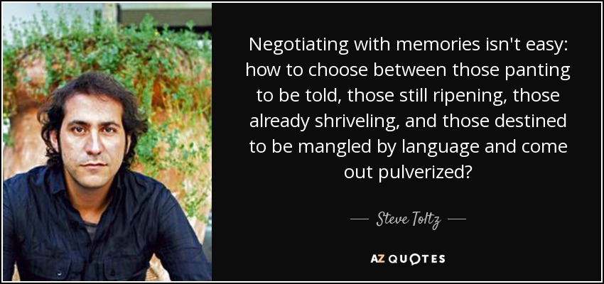 Negotiating with memories isn't easy: how to choose between those panting to be told, those still ripening, those already shriveling, and those destined to be mangled by language and come out pulverized? - Steve Toltz