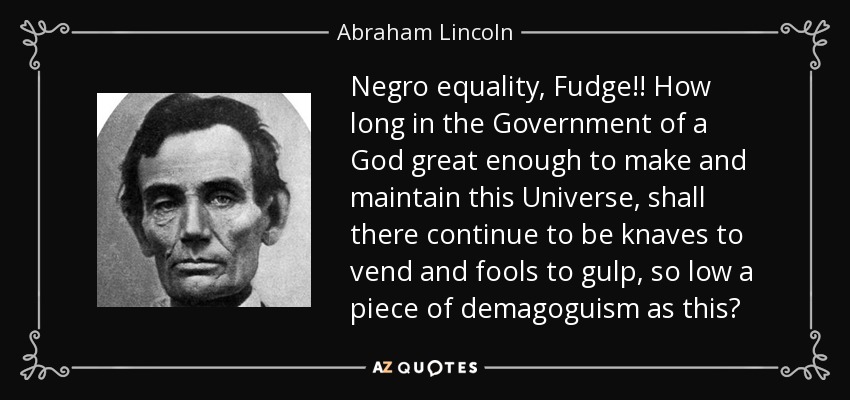Negro equality, Fudge!! How long in the Government of a God great enough to make and maintain this Universe, shall there continue to be knaves to vend and fools to gulp, so low a piece of demagoguism as this? - Abraham Lincoln