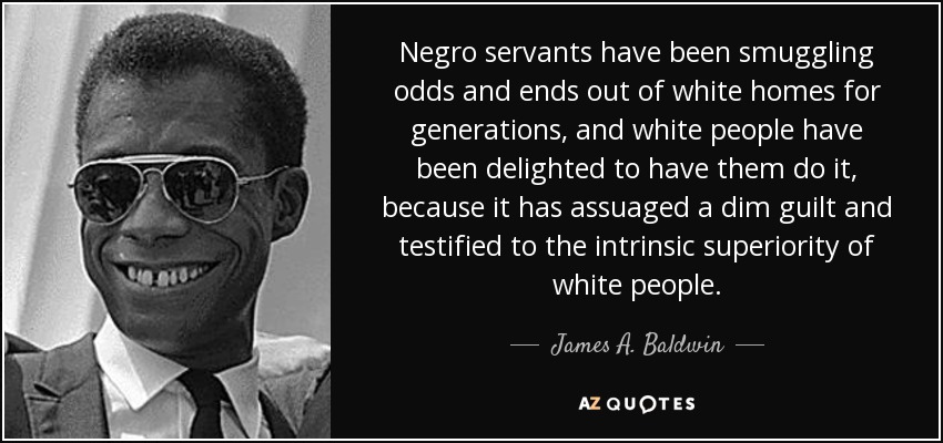 Negro servants have been smuggling odds and ends out of white homes for generations, and white people have been delighted to have them do it, because it has assuaged a dim guilt and testified to the intrinsic superiority of white people. - James A. Baldwin