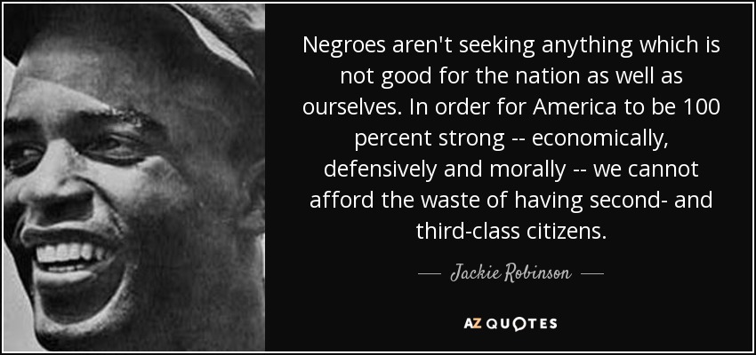 Negroes aren't seeking anything which is not good for the nation as well as ourselves. In order for America to be 100 percent strong -- economically, defensively and morally -- we cannot afford the waste of having second- and third-class citizens. - Jackie Robinson