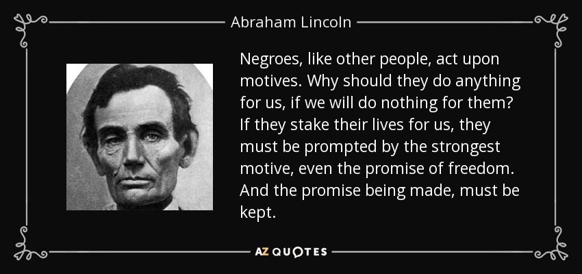 Negroes, like other people, act upon motives. Why should they do anything for us, if we will do nothing for them? If they stake their lives for us, they must be prompted by the strongest motive, even the promise of freedom. And the promise being made, must be kept. - Abraham Lincoln