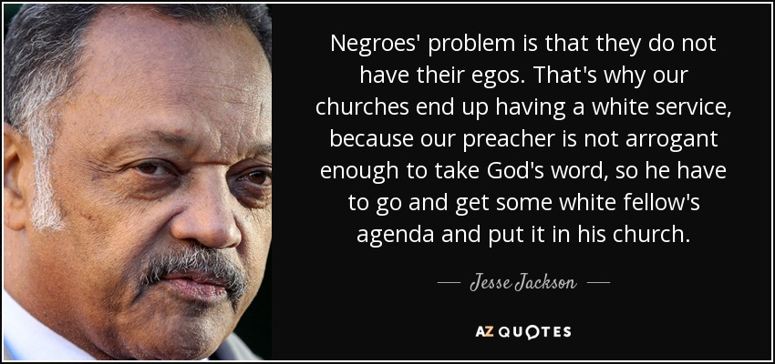 Negroes' problem is that they do not have their egos. That's why our churches end up having a white service, because our preacher is not arrogant enough to take God's word, so he have to go and get some white fellow's agenda and put it in his church. - Jesse Jackson