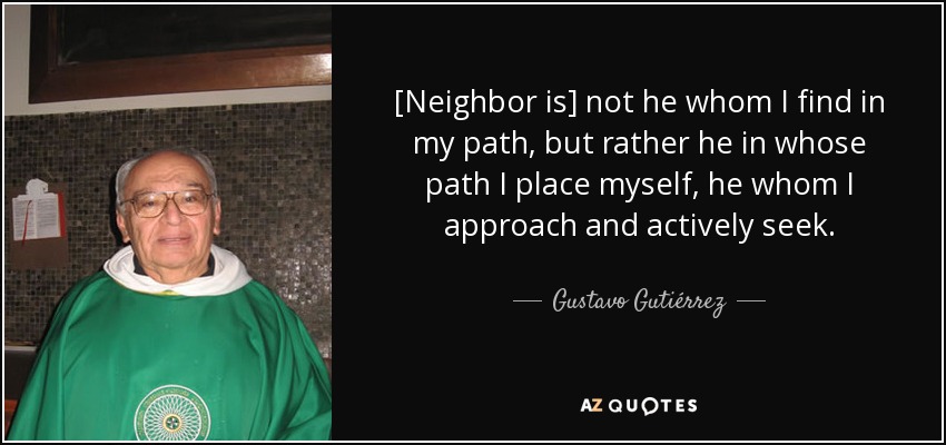 [Neighbor is] not he whom I find in my path, but rather he in whose path I place myself, he whom I approach and actively seek. - Gustavo Gutiérrez