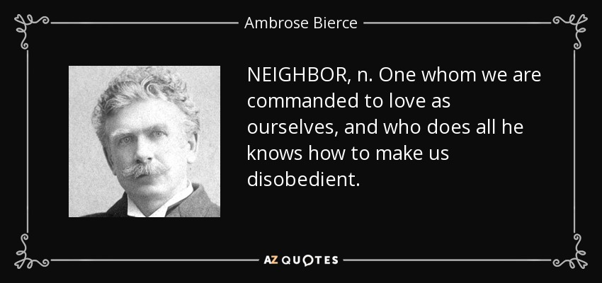 NEIGHBOR, n. One whom we are commanded to love as ourselves, and who does all he knows how to make us disobedient. - Ambrose Bierce