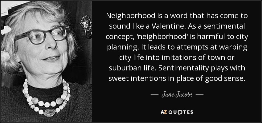 Neighborhood is a word that has come to sound like a Valentine. As a sentimental concept, 'neighborhood' is harmful to city planning. It leads to attempts at warping city life into imitations of town or suburban life. Sentimentality plays with sweet intentions in place of good sense. - Jane Jacobs