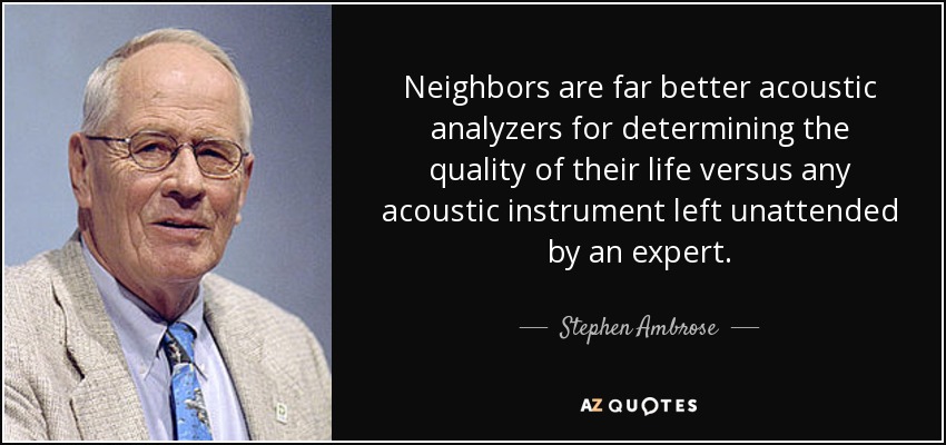 Neighbors are far better acoustic analyzers for determining the quality of their life versus any acoustic instrument left unattended by an expert. - Stephen Ambrose