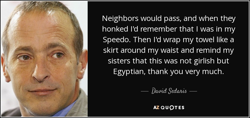 Neighbors would pass, and when they honked I'd remember that I was in my Speedo. Then I'd wrap my towel like a skirt around my waist and remind my sisters that this was not girlish but Egyptian, thank you very much. - David Sedaris